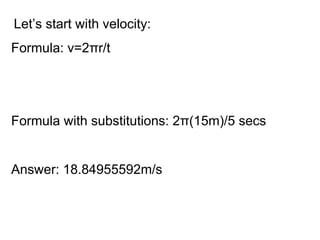 Let’s start with velocity: Formula: v=2πr/t Formula with substitutions: 2π(15m)/5 secs Answer: 18.84955592m/s 
