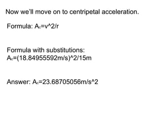 Now we’ll move on to centripetal acceleration. Formula: A c =v^2/r Formula with substitutions: A c =(18.84955592m/s)^2/15m Answer: A c =23.68705056m/s^2 