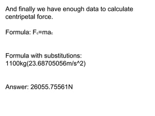 And finally we have enough data to calculate centripetal force. Formula: F c =ma c Formula with substitutions: 1100kg(23.68705056m/s^2) Answer: 26055.75561N 