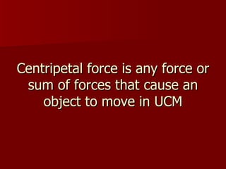 Centripetal force is any force or sum of forces that cause an object to move in UCM