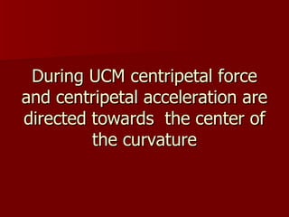 During UCM centripetal force and centripetal acceleration are directed towards the center of the curvature