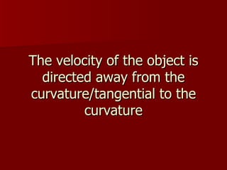 The velocity of the object is directed away from the curvature/tangential to the curvature