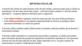 DIVISÃO CELULAR
A maioria das células do corpo humano sofre divisão celular, o processo pelo qual as células se
reproduzem. Os dois tipos de divisão celular – a divisão celular somática e a divisão celular
reprodutiva – cumprem objetivos diferentes para o organismo.
• Uma célula somática é qualquer célula do corpo que não seja uma célula germinativa.
• Uma célula germinativa é um gameta (espermatozoide ou oócito) ou qualquer célula
precursora destinada a se tornar um gameta.
A divisão celular somática repõe células mortas ou lesadas e adiciona células novas durante o
crescimento tecidual.
A divisão celular reprodutiva é o mecanismo que produz os gametas, as células necessárias
para a formação da próxima geração de organismos sexualmente reprodutivos. Esse processo
consiste em uma divisão especial em duas etapas chamada meiose, na qual o número de
cromossomos no núcleo é reduzida pela metade.
 