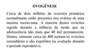 Cerca de dois milhões de ovócitos primários
normalmente estão presentes nos ovários de uma
menina recém-nata. A maioria destes ovócitos
regride durante a infância de modo que na
adolescência não mais que 40 mil permanecem.
Destes, somente cerca de 400 tornam-se ovócitos
secundários e são expelidos na ovulação durante
o período reprodutivo.
OVOGÊNESE
 