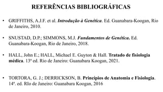 REFERÊNCIAS BIBLIOGRÁFICAS
• GRIFFITHS, A.J.F. et al. Introdução à Genética. Ed. Guanabara-Koogan, Rio
de Janeiro, 2010.
• SNUSTAD, D.P.; SIMMONS, M.J. Fundamentos de Genética. Ed.
Guanabara-Koogan, Rio de Janeiro, 2018.
• HALL, John E.; HALL, Michael E. Guyton & Hall. Tratado de fisiologia
médica. 13ª ed. Rio de Janeiro: Guanabara Koogan, 2021.
• TORTORA, G. J.; DERRICKSON, B. Princípios de Anatomia e Fisiologia.
14ª. ed. RIo de Janeiro: Guanabara Koogan, 2016
 