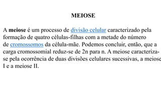 MEIOSE
A meiose é um processo de divisão celular caracterizado pela
formação de quatro células-filhas com a metade do número
de cromossomos da célula-mãe. Podemos concluir, então, que a
carga cromossomial reduz-se de 2n para n. A meiose caracteriza-
se pela ocorrência de duas divisões celulares sucessivas, a meiose
I e a meiose II.
 