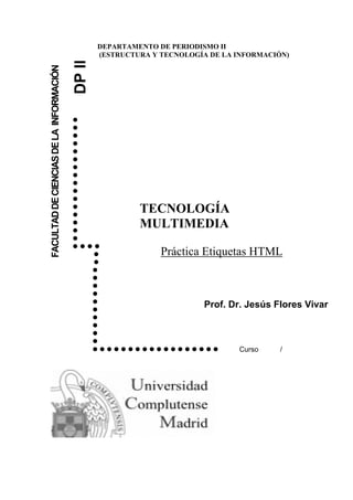 DEPARTAMENTO DE PERIODISMO II
                                                 (ESTRUCTURA Y TECNOLOGÍA DE LA INFORMACIÓN)



                                         DP II
FACULTAD DE CIENCIAS DE LA INFORMACIÓN




                                         
                                         
                                         
                                         
                                         
                                         
                                         
                                         
                                         
                                         
                                         
                                                         TECNOLOGÍA
                                         
                                         
                                         
                                                          MULTIMEDIA
                                         
                                         
                                                              Práctica Etiquetas HTML
                                            
                                            
                                            
                                            
                                            
                                                           Prof.             Dr. Jesús Flores Vivar
                                            
                                            
                                            
                                            
                                            
                                                              Curso    /
 
