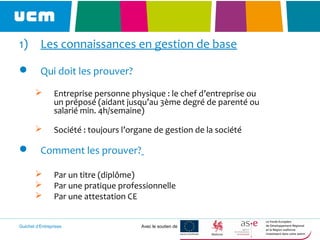 Guichet d’Entreprises Avec le soutien de
1) Les connaissances en gestion de base
 Qui doit les prouver?
 Entreprise personne physique : le chef d’entreprise ou
un préposé (aidant jusqu’au 3ème degré de parenté ou
salarié min. 4h/semaine)
 Société : toujours l’organe de gestion de la société
 Comment les prouver?
 Par un titre (diplôme)
 Par une pratique professionnelle
 Par une attestation CE
 