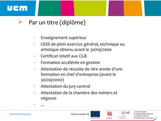 Guichet d’Entreprises Avec le soutien de
 Par un titre (diplôme)
- Enseignement supérieur
- CESS de plein exercice général, technique ou
artistique obtenu avant le 30/09/2000
- Certificat relatif aux CGB
- Formation accélérée en gestion
- Attestation de réussite de 1ère année d’une
formation en chef d’entreprise (avant le
30/09/2000)
- Attestation du jury central
- Attestation de la chambre des métiers et
négoces
- …
 