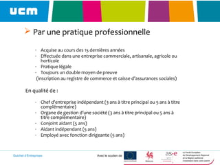 Guichet d’Entreprises Avec le soutien de
 Par une pratique professionnelle
- Acquise au cours des 15 dernières années
- Effectuée dans une entreprise commerciale, artisanale, agricole ou
horticole
- Pratique légale
- Toujours un double moyen de preuve
(inscription au registre de commerce et caisse d’assurances sociales)
En qualité de :
- Chef d’entreprise indépendant (3 ans à titre principal ou 5 ans à titre
complémentaire)
- Organe de gestion d’une société (3 ans à titre principal ou 5 ans à
titre complémentaire)
- Conjoint aidant (5 ans)
- Aidant indépendant (5 ans)
- Employé avec fonction dirigeante (5 ans)
 