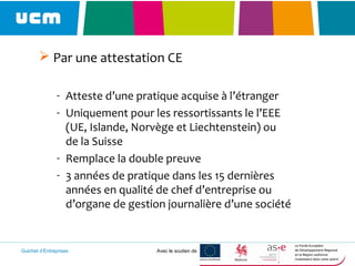 Guichet d’Entreprises Avec le soutien de
 Par une attestation CE
- Atteste d’une pratique acquise à l’étranger
- Uniquement pour les ressortissants le l’EEE
(UE, Islande, Norvège et Liechtenstein) ou
de la Suisse
- Remplace la double preuve
- 3 années de pratique dans les 15 dernières
années en qualité de chef d’entreprise ou
d’organe de gestion journalière d’une société
 