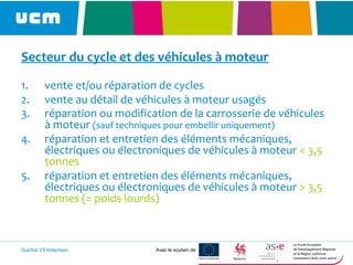 Guichet d’Entreprises Avec le soutien de
Secteur du cycle et des véhicules à moteur
1. vente et/ou réparation de cycles
2. vente au détail de véhicules à moteur usagés
3. réparation ou modification de la carrosserie de véhicules
à moteur (sauf techniques pour embellir uniquement)
4. réparation et entretien des éléments mécaniques,
électriques ou électroniques de véhicules à moteur < 3,5
tonnes
5. réparation et entretien des éléments mécaniques,
électriques ou électroniques de véhicules à moteur > 3,5
tonnes (= poids lourds)
 