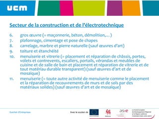 Guichet d’Entreprises Avec le soutien de
Secteur de la construction et de l’électrotechnique
6. gros œuvre (= maçonnerie, béton, démolition,…)
7. plafonnage, cimentage et pose de chapes
8. carrelage, marbre et pierre naturelle (sauf œuvres d’art)
9. toiture et étanchéité
10. menuiserie et vitrerie (= placement et réparation de châssis, portes,
volets et contrevents, escaliers, portails, vérandas et meubles de
cuisine et de salle de bain et placement et réparation de vitrerie et de
tout matériau durable transparent) (sauf œuvres d’art et de
mosaïque)
11. menuiserie (= toute autre activité de menuiserie comme le placement
et la réparation de recouvrements de murs et de sols par des
matériaux solides) (sauf œuvres d’art et de mosaïque)
 