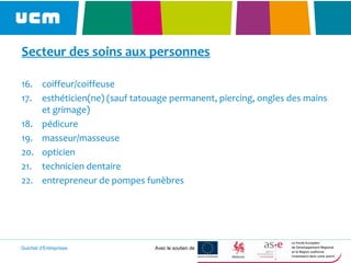 Guichet d’Entreprises Avec le soutien de
Secteur des soins aux personnes
16. coiffeur/coiffeuse
17. esthéticien(ne) (sauf tatouage permanent, piercing, ongles des mains
et grimage)
18. pédicure
19. masseur/masseuse
20. opticien
21. technicien dentaire
22. entrepreneur de pompes funèbres
 