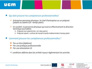 Guichet d’Entreprises Avec le soutien de
 Qui doit prouver les compétences professionnelles?
 Entreprise personne physique : le chef d’entreprise ou un préposé
(aidant ou salarié CDI - temps plein)
 En société : la personne physique qui exerce effectivement la direction
technique journalière
o Préposé non-salarié (min. 25 % des parts)
o Préposé salarié : contrat de travail à durée indéterminée à temps plein
 Comment prouver les compétences professionnelles ?
► Par un titre (diplôme)
► Par une pratique professionnelle
► Par une attestation CE
 conditions définies dans les arrêtés royaux réglementant les activités
 