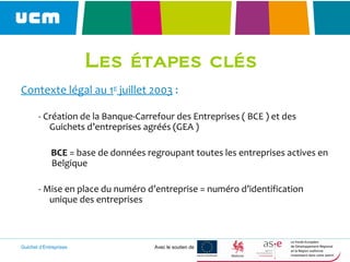 Guichet d’Entreprises Avec le soutien de
Les étapes clés
Contexte légal au 1er
juillet 2003 :
- Création de la Banque-Carrefour des Entreprises ( BCE ) et des
Guichets d’entreprises agréés (GEA )
BCE = base de données regroupant toutes les entreprises actives en
Belgique
- Mise en place du numéro d’entreprise = numéro d’identification
unique des entreprises
 