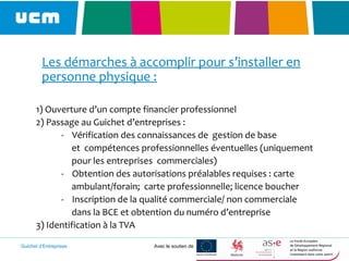 Guichet d’Entreprises Avec le soutien de
Les démarches à accomplir pour s’installer en
personne physique :
1) Ouverture d’un compte financier professionnel
2) Passage au Guichet d’entreprises :
- Vérification des connaissances de gestion de base
et compétences professionnelles éventuelles (uniquement
pour les entreprises commerciales)
- Obtention des autorisations préalables requises : carte
ambulant/forain; carte professionnelle; licence boucher
- Inscription de la qualité commerciale/ non commerciale
dans la BCE et obtention du numéro d’entreprise
3) Identification à la TVA
 
