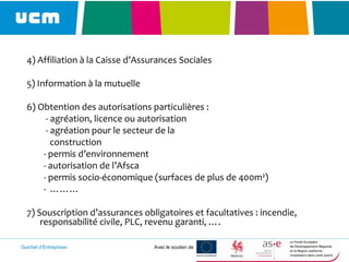Guichet d’Entreprises Avec le soutien de
4) Affiliation à la Caisse d’Assurances Sociales
5) Information à la mutuelle
6) Obtention des autorisations particulières :
- agréation, licence ou autorisation
- agréation pour le secteur de la
construction
- permis d’environnement
- autorisation de l’Afsca
- permis socio-économique (surfaces de plus de 400m²)
- ………
7) Souscription d’assurances obligatoires et facultatives : incendie,
responsabilité civile, PLC, revenu garanti, ….
 