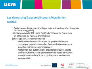 Guichet d’Entreprises Avec le soutien de
Les démarches à accomplir pour s’installer en
société
1) Rédaction de l’acte constitutif (par acte authentique chez le notaire
ou sous seing privé)
2) Initiation dans la BCE par le Greffe du Tribunal de Commerce
et obtention du numéro d’entreprise
3) Passage au Guichet d’entreprise :
- Vérification des connaissances de gestion de base et
compétences professionnelles éventuelles (uniquement
pour les entreprises commerciales)
- Obtention des autorisations préalables requises : carte
ambulant/forain; carte professionnelle; licence boucher
- Inscription dans la BCE de la qualité commerciale/non
commerciale
 