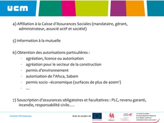 Guichet d’Entreprises Avec le soutien de
4) Affiliation à la Caisse d’Assurances Sociales (mandataire, gérant,
administrateur, associé actif et société)
5) Information à la mutuelle
6) Obtention des autorisations particulières :
- agréation, licence ou autorisation
- agréation pour le secteur de la construction
- permis d’environnement
- autorisation de l’Afsca, Sabam
- permis socio –économique (surfaces de plus de 400m²)
- …
7) Souscription d’assurances obligatoires et facultatives : PLC, revenu garanti,
incendie, responsabilité civile….
 