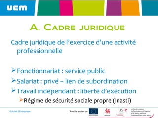 Guichet d’Entreprises Avec le soutien de
A. Cadre juridique
Cadre juridique de l’exercice d’une activité
professionnelle
Fonctionnariat : service public
Salariat : privé – lien de subordination
Travail indépendant : liberté d’exécution
Régime de sécurité sociale propre (Inasti)
 