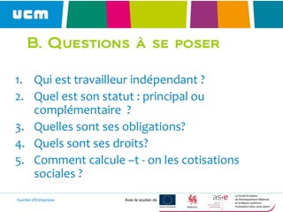 Guichet d’Entreprises Avec le soutien de
B. Questions à se poser
1. Qui est travailleur indépendant ?
2. Quel est son statut : principal ou
complémentaire ?
3. Quelles sont ses obligations?
4. Quels sont ses droits?
5. Comment calcule –t - on les cotisations
sociales ?
 