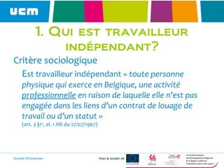 Guichet d’Entreprises Avec le soutien de
1. Qui est travailleur
indépendant?
Critère sociologique
Est travailleur indépendant « toute personne
physique qui exerce en Belgique, une activité
professionnelle en raison de laquelle elle n’est pas
engagée dans les liens d’un contrat de louage de
travail ou d’un statut »
(art. 3 §1er
, al. 1 AR du 27/07/1967)
 