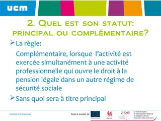 Guichet d’Entreprises Avec le soutien de
2. Quel est son statut:
principal ou complémentaire?
La règle:
Complémentaire, lorsque l’activité est
exercée simultanément à une activité
professionnelle qui ouvre le droit à la
pension légale dans un autre régime de
sécurité sociale
Sans quoi sera à titre principal
 