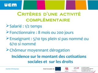 Guichet d’Entreprises Avec le soutien de
Critères d’une activité
complémentaire
Salarié : 1/2 temps
Fonctionnaire : 8 mois ou 200 jours
Enseignant : 5/10 tps plein si pas nommé ou
6/10 si nommé
Chômeur moyennant dérogation
Incidence sur le montant des cotisations
sociales et sur les droits
 