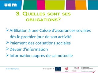Guichet d’Entreprises Avec le soutien de
Affiliation à une Caisse d’assurances sociales
dès le premier jour de son activité
Paiement des cotisations sociales
Devoir d’information
Information auprès de sa mutuelle
3. Quelles sont ses
obligations?
 