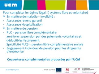 Guichet d’Entreprises Avec le soutien de
Pour compléter le régime légal: ( système libre et volontaire)
 En matière de maladie – invalidité :
- Assurance revenu garanti
- Assurance Hospitalisation
 En matière de pension:
- PLC = pension libre complémentaire
améliorer sa pension par des paiements volontaires et
déductibles fiscalement
Spécificité PLCS = pension libre complémentaire sociale
- Engagement individuel de pension pour les dirigeants
d’entreprise
Couvertures complémentaires proposées par l’UCM
 