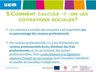 Guichet d’Entreprises Avec le soutien de
5.Comment calcule -t -on les
cotisations sociales?
 Les cotisations sociales des assujettis sont exprimées par
un pourcentage des revenus professionnels.
 Par revenus professionnels, il y a lieu d’entendre les
revenus professionnels bruts, diminués des frais
professionnels, et, le cas échéant, des pertes
professionnelles, fixés conformément à la législation
relative à l’impôt sur les revenus dont l’assujetti a bénéficié
en qualité de travailleur indépendant...
 