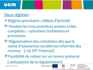 Guichet d’Entreprises Avec le soutien de
Deux régimes:
Régime provisoire : Début d’activité
 Pendant les trois premières années civiles
complètes : cotisations forfaitaires et
provisoires
 Régularisation des cotisations dès que la
caisse d’assurances sociales est informée des
revenus ( via SPF Finances)
Possibilité de cotiser sur un revenu présumé
( anticipation de la régularisation)
 