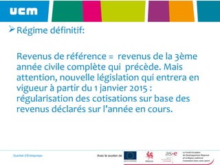 Guichet d’Entreprises Avec le soutien de
Régime définitif:
Revenus de référence = revenus de la 3ème
année civile complète qui précède. Mais
attention, nouvelle législation qui entrera en
vigueur à partir du 1 janvier 2015 :
régularisation des cotisations sur base des
revenus déclarés sur l’année en cours.
 