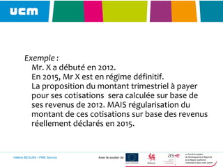 Exemple :
Mr. X a débuté en 2012.
En 2015, Mr X est en régime définitif.
La proposition du montant trimestriel à payer
pour ses cotisations sera calculée sur base de
ses revenus de 2012. MAIS régularisation du
montant de ces cotisations sur base des revenus
réellement déclarés en 2015.
Hélène BEGUIN – PME Service Avec le soutien de
 