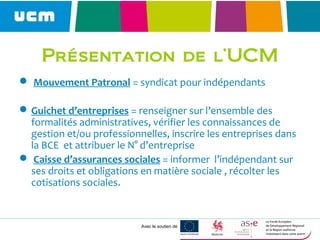 Avec le soutien de
Présentation de l’UCM
 Mouvement Patronal = syndicat pour indépendants
Guichet d’entreprises = renseigner sur l’ensemble des
formalités administratives, vérifier les connaissances de
gestion et/ou professionnelles, inscrire les entreprises dans
la BCE et attribuer le N° d’entreprise
 Caisse d’assurances sociales = informer l’indépendant sur
ses droits et obligations en matière sociale , récolter les
cotisations sociales.
 