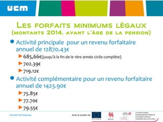 Guichet d’Entreprises Avec le soutien de
Les forfaits minimums légaux
(montants 2014, avant l’âge de la pension)
Activité principale pour un revenu forfaitaire
annuel de 12870.43€
►685,66€(jusqu’à la fin de le 1ère année civile complète)
►702.39€
►719.12€
Activité complémentaire pour un revenu forfaitaire
annuel de 1423.90€
►75.85€
►77.70€
►79.55€
 