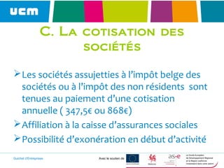 Guichet d’Entreprises Avec le soutien de
C. La cotisation des
sociétés
Les sociétés assujetties à l’impôt belge des
sociétés ou à l’impôt des non résidents sont
tenues au paiement d’une cotisation
annuelle ( 347,5€ ou 868€)
Affiliation à la caisse d’assurances sociales
Possibilité d’exonération en début d’activité
 