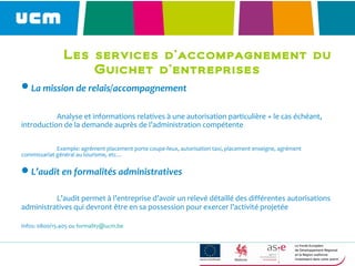 Les services d’accompagnement du
Guichet d’entreprises
La mission de relais/accompagnement
Analyse et informations relatives à une autorisation particulière + le cas échéant,
introduction de la demande auprès de l’administration compétente
Exemple: agrément placement porte coupe-feux, autorisation taxi, placement enseigne, agrément
commissariat général au tourisme, etc…
L’audit en formalités administratives
L’audit permet à l’entreprise d’avoir un relevé détaillé des différentes autorisations
administratives qui devront être en sa possession pour exercer l’activité projetée
Infos: 0800/15.405 ou formality@ucm.be
 