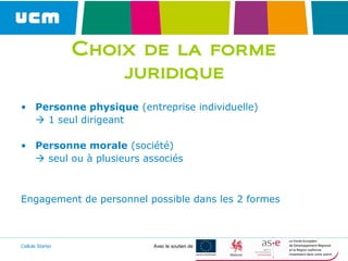 Cellule Starter Avec le soutien de
Choix de la forme
juridique
• Personne physique (entreprise individuelle)
 1 seul dirigeant
• Personne morale (société)
 seul ou à plusieurs associés
Engagement de personnel possible dans les 2 formes
 