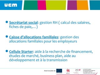 Avec le soutien de
Secrétariat social: gestion RH ( calcul des salaires,
fiches de paie,…)
Caisse d’allocations familiales: gestion des
allocations familiales pour les employeurs
Cellule Starter: aide à la recherche de financement,
études de marché, business plan, aide au
développement et à la transmission
 