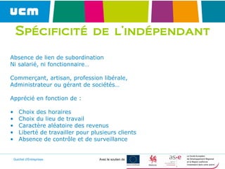 Guichet d’Entreprises Avec le soutien de
Spécificité de l’indépendant
Absence de lien de subordination
Ni salarié, ni fonctionnaire…
Commerçant, artisan, profession libérale,
Administrateur ou gérant de sociétés…
Apprécié en fonction de :
• Choix des horaires
• Choix du lieu de travail
• Caractère aléatoire des revenus
• Liberté de travailler pour plusieurs clients
• Absence de contrôle et de surveillance
 