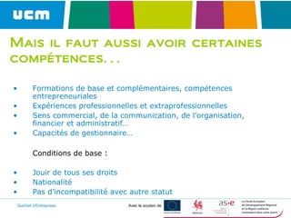 Guichet d’Entreprises Avec le soutien de
Mais il faut aussi avoir certaines
compétences…
• Formations de base et complémentaires, compétences
entrepreneuriales
• Expériences professionnelles et extraprofessionnelles
• Sens commercial, de la communication, de l’organisation,
financier et administratif…
• Capacités de gestionnaire…
Conditions de base :
• Jouir de tous ses droits
• Nationalité
• Pas d’incompatibilité avec autre statut
 