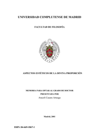 UNIVERSIDAD COMPLUTENSE DE MADRID


                  FACULTAD DE FILOSOFÍA




       ASPECTOS ESTÉTICOS DE LA DIVINA PROPORCIÓN




          MEMORIA PARA OPTAR AL GRADO DE DOCTOR
                       PRESENTADA POR
                      Araceli Casans Arteaga




                           Madrid, 2001




ISBN: 84-669-1867-1
 