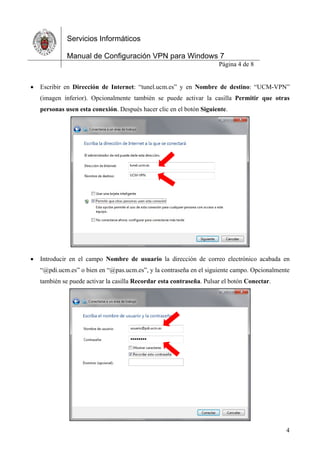 Servicios Informáticos
Manual de Configuración VPN para Windows 7
Página 4 de 8
4
 Escribir en Dirección de Internet: “tunel.ucm.es” y en Nombre de destino: “UCM-VPN”
(imagen inferior). Opcionalmente también se puede activar la casilla Permitir que otras
personas usen esta conexión. Después hacer clic en el botón Siguiente.
 Introducir en el campo Nombre de usuario la dirección de correo electrónico acabada en
“@pdi.ucm.es” o bien en “@pas.ucm.es”, y la contraseña en el siguiente campo. Opcionalmente
también se puede activar la casilla Recordar esta contraseña. Pulsar el botón Conectar.
 
