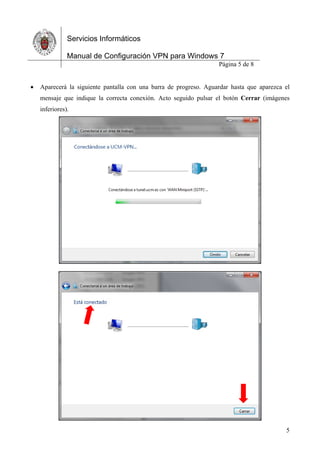 Servicios Informáticos
Manual de Configuración VPN para Windows 7
Página 5 de 8
5
 Aparecerá la siguiente pantalla con una barra de progreso. Aguardar hasta que aparezca el
mensaje que indique la correcta conexión. Acto seguido pulsar el botón Cerrar (imágenes
inferiores).
 