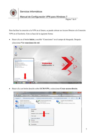 Servicios Informáticos
Manual de Configuración VPN para Windows 7
Página 7 de 8
7
Para facilitar la conexión a la VPN en el futuro, se puede colocar un Acceso Directo a la Conexión
VPN en el Escritorio. Esto se hace de la siguiente forma:
 Hacer clic en el botón Inicio y escribir “Conexiones” en el campo de búsqueda. Después
seleccionar Ver conexiones de red.
 Hacer clic con botón derecho sobre UCM-VPN y seleccionar Crear acceso directo.
 