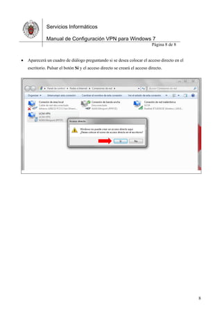 Servicios Informáticos
Manual de Configuración VPN para Windows 7
Página 8 de 8
8
 Aparecerá un cuadro de diálogo preguntando si se desea colocar el acceso directo en el
escritorio. Pulsar el botón Sí y el acceso directo se creará el acceso directo.
Manual hecho por Irene AG y maquetado por Héctor PG.
 