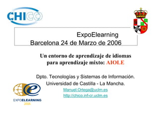 ExpoElearning
Barcelona 24 de Marzo de 2006
Un entorno de aprendizaje de idiomas
para aprendizaje mixto: AIOLE
Dpto. Tecnologías y Sistemas de Información.
Universidad de Castilla - La Mancha.
Manuel.Ortega@uclm.es
http://chico.inf-cr.uclm.es
 