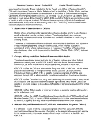 Regulatory Procedures Manual - October 2013 Chapter 7 Recall Procedures
  19
about significant recalls. These include the Center Recall Unit, Office of Partnerships (OP),
Office of International Programs, Media Relations Staff in the Office of Public Affairs, and the
Compliance Systems/Enforcement Systems Branch in the Office of Enforcement and Import
Operations. In emergency recall situations, DE will keep FDA’s Emergency Operations center
apprised of recall status. DE advises the USDA, DOD, and other federal government agencies
of recalls in which they are involved. DE also advises government officials in Canada and
Mexico of recalls, in accordance with existing MOU’s and CUMCIG (Canada-United States-
Mexico-Compliance Information Group).
 
1. Notification of State and Local Officials
District offices should consider appropriate notification to state and/or local officials of
recall actions that may be pertinent to them. The districts should also consider
requesting necessary assistance from state and local officials either in conducting or
auditing recalls.
 
The Office of Partnerships informs State and local officials by electronic mail system of
selected recalls presenting serious health hazards, where intense publicity is
anticipated, and/or where state assistance is requested. The Office of Partnerships
also distributes other publicity prepared by the Office of Public Affairs (HFI-3), to these
officials.
 
2. Foreign, Military, and Other Federal Government Distribution
 
The district coordinator should submit a list of foreign, military, and other federal
government consignees to OEIO/DE in RES with the Recall Recommendation
submission, or, if this information is known at the time, with the 24 hour alert.
 
OEIO/DE notifies the Office of International Programs (OIP) of all Class I recalls where
product was distributed to foreign countries except Canada. OEIO/DE informs
International Relations Staff (IRS) of specific foreign consignees. OEIO/DE also
responds through IRS to all requests for recall information from American embassies.
 
OEIO/DE notifies Canadian food, drug, and device regulatory authorities of every recall,
in accordance with established communication agreements. They inform Canada of
recalls of products shipped to Canada and of recalls of Canadian products in the United
States.
 
OEIO/DE notifies IRS of recalls of imported products to expedite locating all importers
of the violative product.
 
OEIO/DE notifies the USDA, Food Safety and Inspection Service (FSIS) and the Food
Nutrition Service (FNS) of recalls of FDA regulated products that have been distributed
to any USDA agency that may have involvement with the school lunch program.
 
3. Responsibility and Procedures - OC, Office of International Programs, (HFG-1)
For all Class I recalls involving foreign consignees other than Canadian, OIP/IRS
summarizes and transmits essential information to the appropriate counterpart agency
in the foreign country. It provides a copy of the foreign notification to the CRU and
OEIO/DE.
 